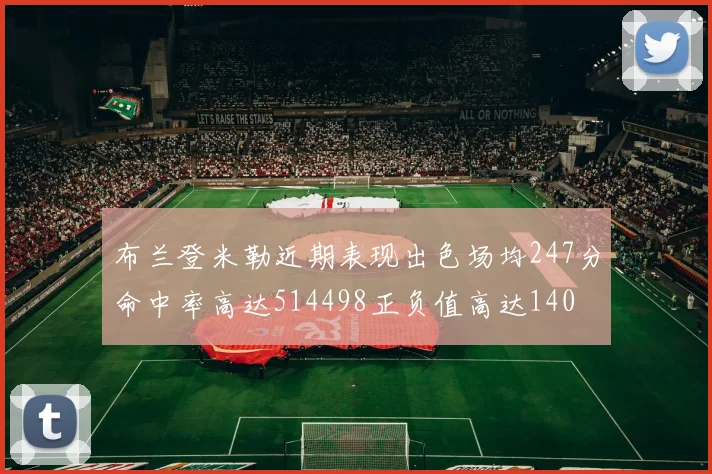 布兰登米勒近期表现出色场均247分命中率高达514498正负值高达140
