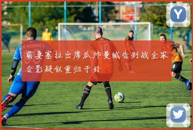 前妻塞拉出席瓜帅曼城告别战全家合影疑似重归于好