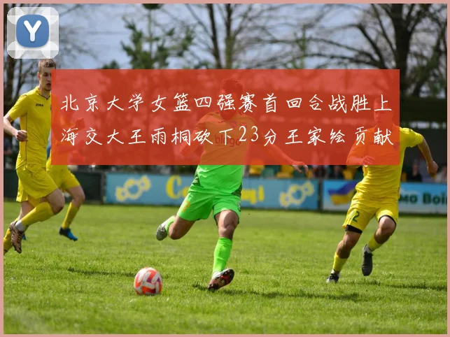 北京大学女篮四强赛首回合战胜上海交大王雨桐砍下23分王家绘贡献21分14篮板