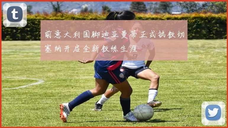 前意大利国脚迪亚曼蒂正式执教切塞纳开启全新教练生涯
