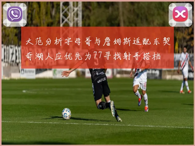 大范分析字母哥与詹姆斯适配东契奇湖人应优先为77寻找射手搭档