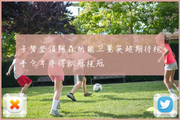 卡努坚信阿森纳能卫冕英超期待枪手今年夺得欧冠桂冠