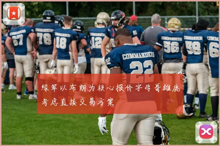 绿军以布朗为核心报价字母哥雄鹿考虑直接交易方案