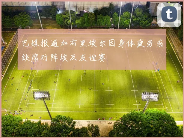 巴媒报道加布里埃尔因身体疲劳或缺席对阵埃及友谊赛