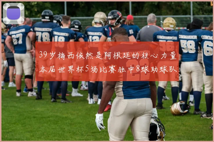 39岁梅西依然是阿根廷的核心力量本届世界杯5场比赛独中8球助球队狂轰14球