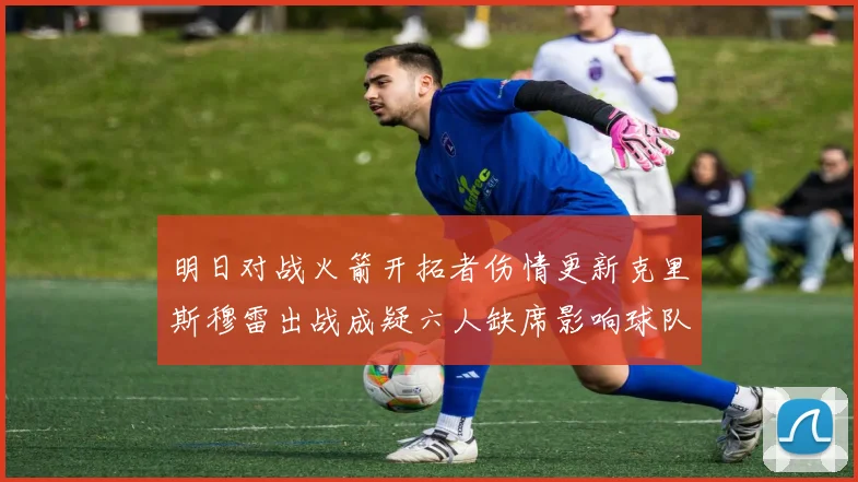 明日对战火箭开拓者伤情更新克里斯穆雷出战成疑六人缺席影响球队实力