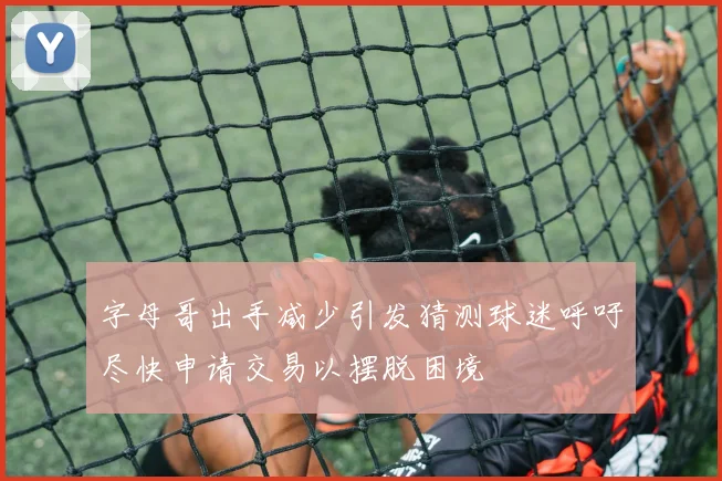 字母哥出手减少引发猜测球迷呼吁尽快申请交易以摆脱困境