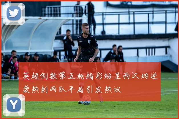 英超倒数第五轮精彩纷呈西汉姆逆袭热刺两队平局引发热议