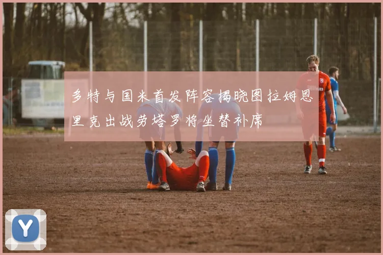 多特与国米首发阵容揭晓图拉姆恩里克出战劳塔罗将坐替补席