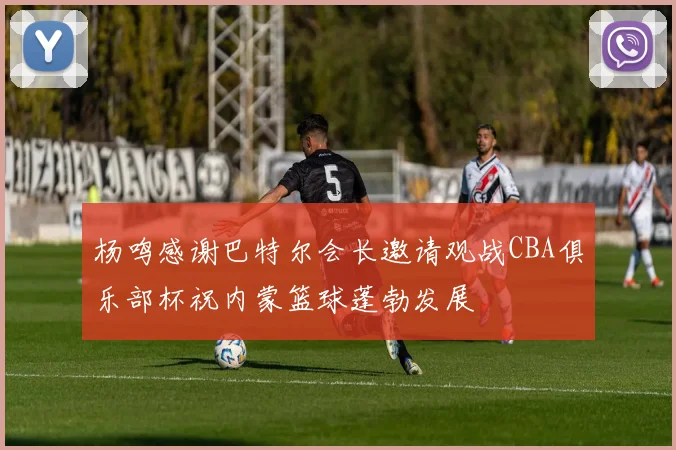 杨鸣感谢巴特尔会长邀请观战CBA俱乐部杯祝内蒙篮球蓬勃发展