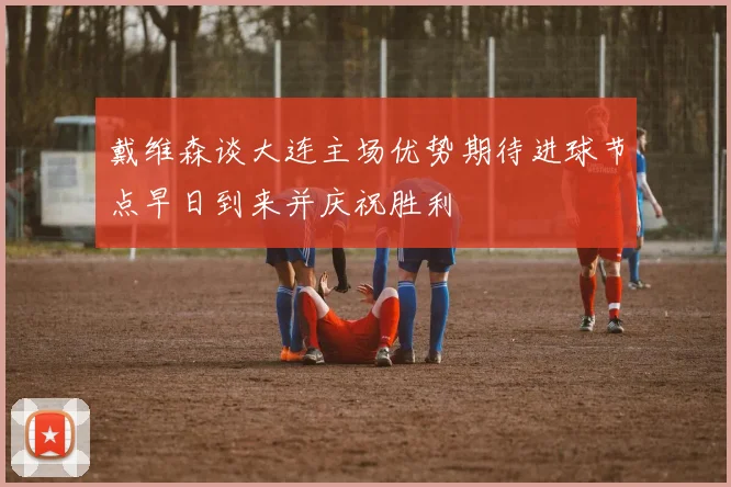 戴维森谈大连主场优势期待进球节点早日到来并庆祝胜利