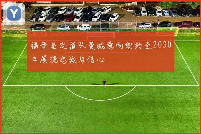 福登坚定留队曼城意向续约至2030年展现忠诚与信心