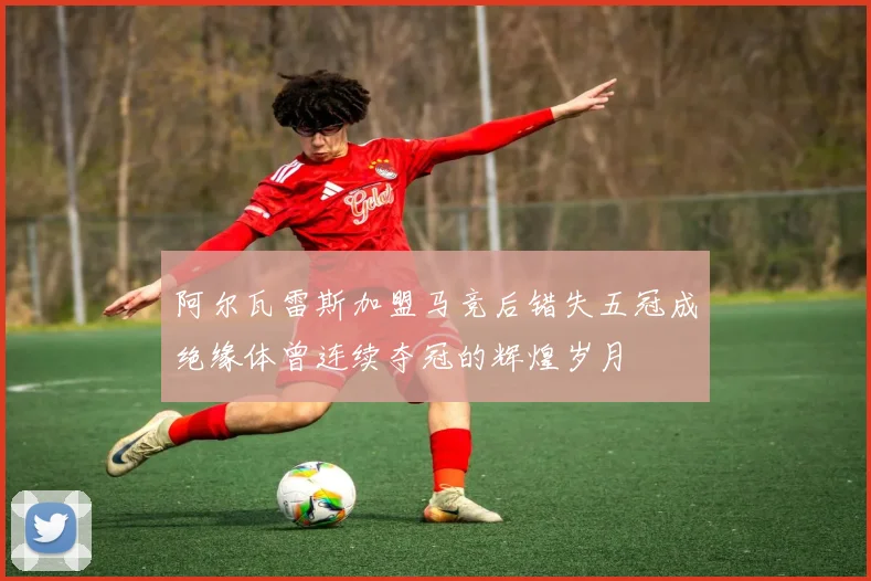 阿尔瓦雷斯加盟马竞后错失五冠成绝缘体曾连续夺冠的辉煌岁月