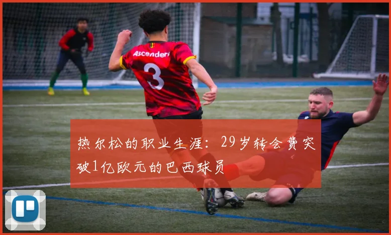 热尔松的职业生涯：29岁转会费突破1亿欧元的巴西球员