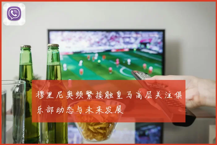 穆里尼奥频繁接触皇马高层关注俱乐部动态与未来发展