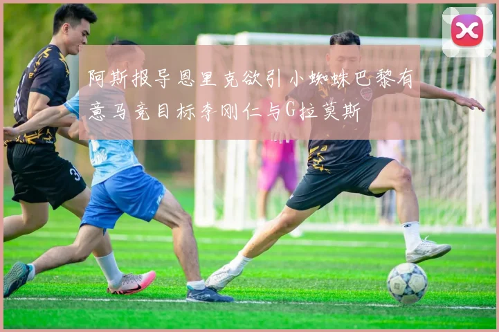 阿斯报导恩里克欲引小蜘蛛巴黎有意马竞目标李刚仁与G拉莫斯