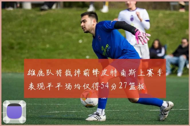 雄鹿队将裁掉前锋皮特南斯上赛季表现平平场均仅得54分27篮板