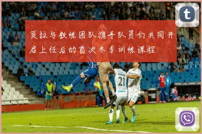 莫拉与教练团队携手队员们共同开启上任后的首次冬季训练课程