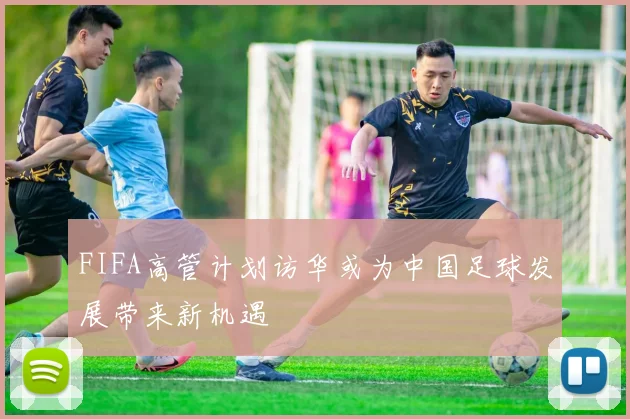 FIFA高管计划访华或为中国足球发展带来新机遇