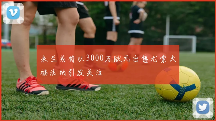 米兰或将以3000万欧元出售尤索夫福法纳引发关注