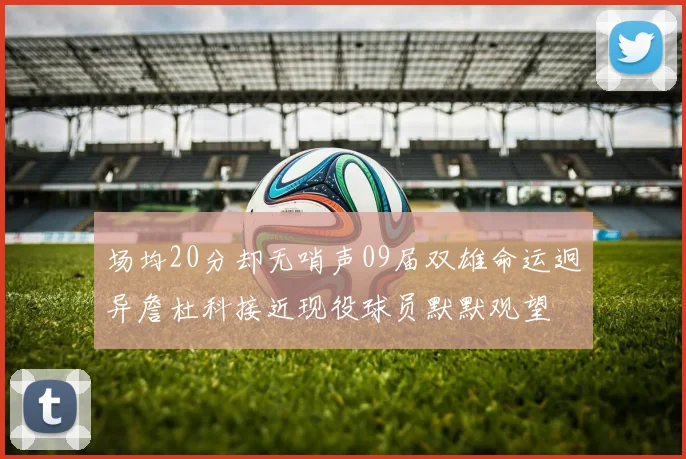 场均20分却无哨声09届双雄命运迥异詹杜科接近现役球员默默观望