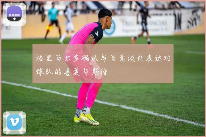格里马尔多确认与马竞谈判表达对球队的喜爱与期待