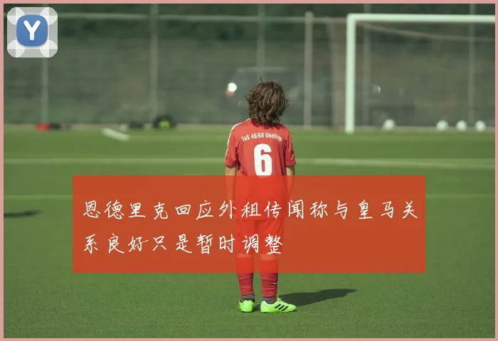 恩德里克回应外租传闻称与皇马关系良好只是暂时调整