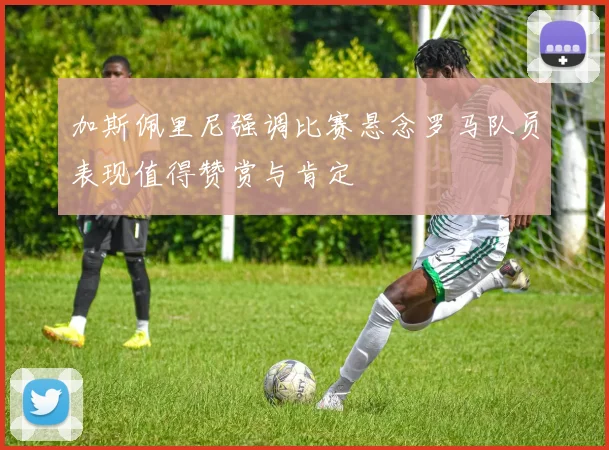 加斯佩里尼强调比赛悬念罗马队员表现值得赞赏与肯定