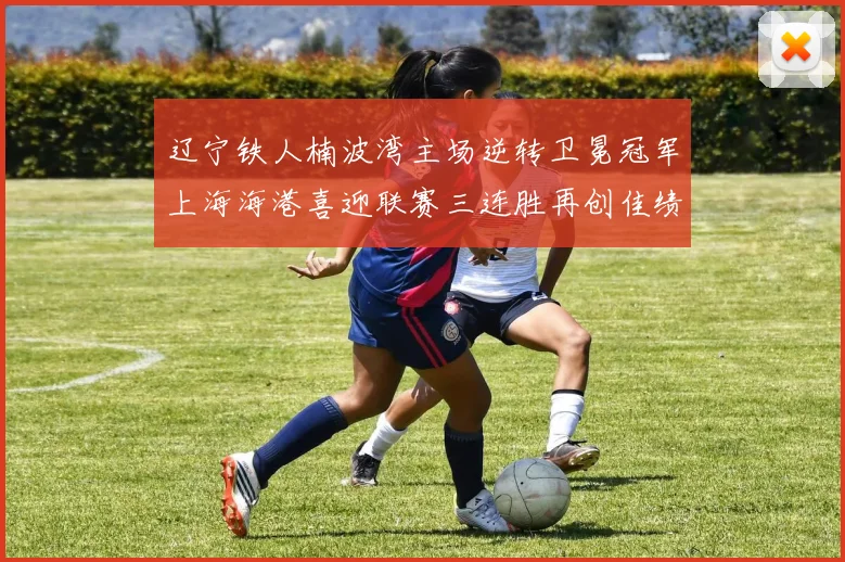 辽宁铁人楠波湾主场逆转卫冕冠军上海海港喜迎联赛三连胜再创佳绩