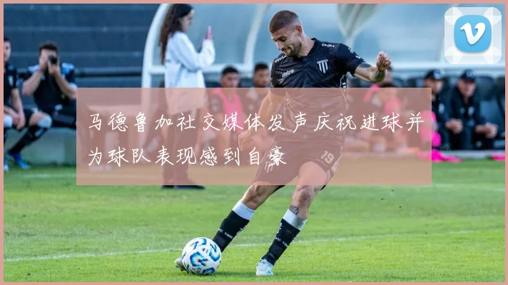 马德鲁加社交媒体发声庆祝进球并为球队表现感到自豪
